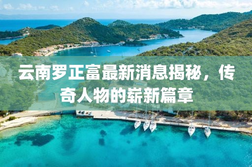 云南羅正富最新消息揭秘，傳奇人物的嶄新篇章