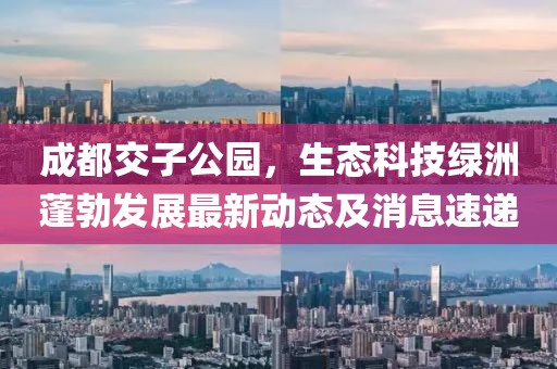 成都交子公園，生態(tài)科技綠洲蓬勃發(fā)展最新動態(tài)及消息速遞