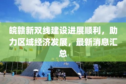 皖贛新雙線建設(shè)進(jìn)展順利，助力區(qū)域經(jīng)濟(jì)發(fā)展，最新消息匯總