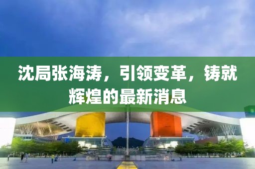 沈局張海濤，引領(lǐng)變革，鑄就輝煌的最新消息