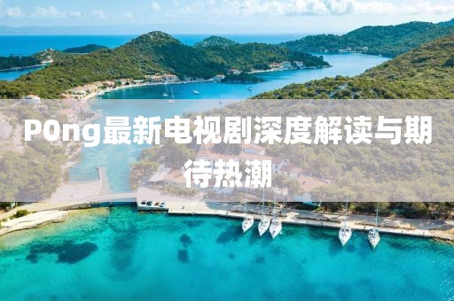P0ng最新電視劇深度解讀與期待熱潮