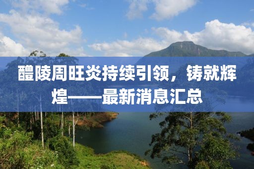 醴陵周旺炎持續(xù)引領(lǐng)，鑄就輝煌——最新消息匯總