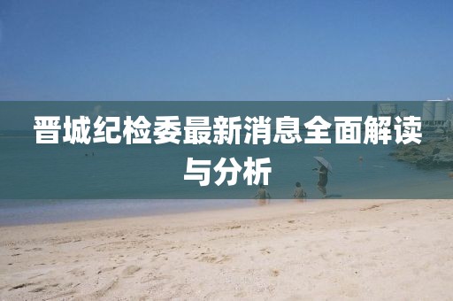 晉城紀(jì)檢委最新消息全面解讀與分析