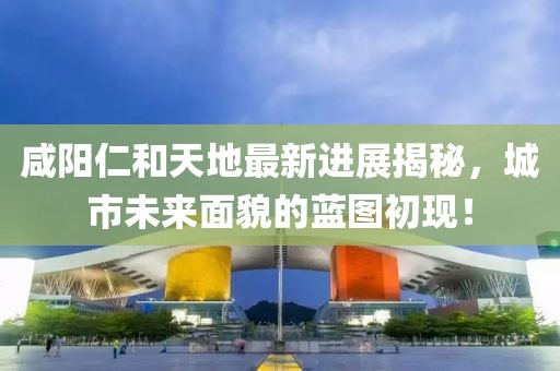 咸陽(yáng)仁和天地最新進(jìn)展揭秘，城市未來(lái)面貌的藍(lán)圖初現(xiàn)！