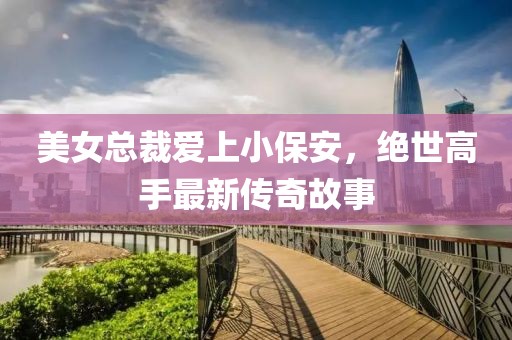 美女總裁愛上小保安，絕世高手最新傳奇故事