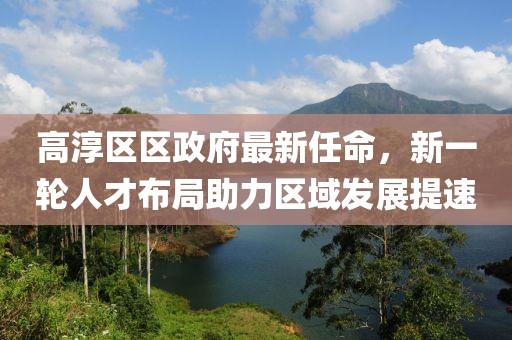 高淳區(qū)區(qū)政府最新任命，新一輪人才布局助力區(qū)域發(fā)展提速