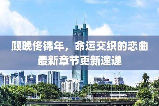 顧晚佟錦年，命運(yùn)交織的戀曲最新章節(jié)更新速遞