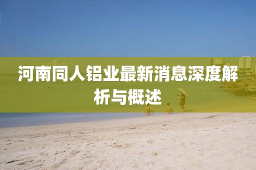 河南同人鋁業(yè)最新消息深度解析與概述