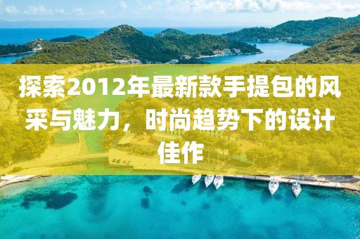 探索2012年最新款手提包的風(fēng)采與魅力，時(shí)尚趨勢(shì)下的設(shè)計(jì)佳作