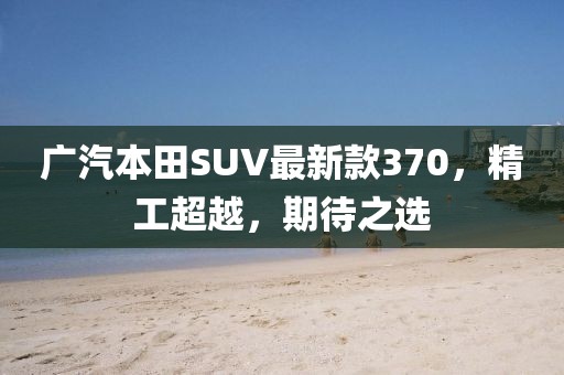 廣汽本田SUV最新款370，精工超越，期待之選