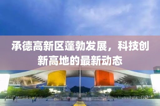 承德高新區(qū)蓬勃發(fā)展，科技創(chuàng)新高地的最新動(dòng)態(tài)