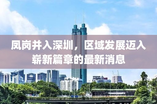 鳳崗并入深圳，區(qū)域發(fā)展邁入嶄新篇章的最新消息