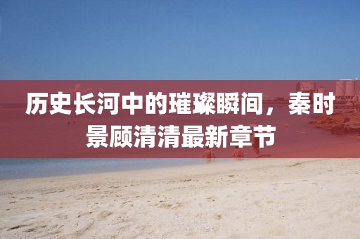 歷史長(zhǎng)河中的璀璨瞬間，秦時(shí)景顧清清最新章節(jié)