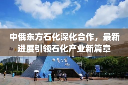 中俄東方石化深化合作，最新進展引領石化產(chǎn)業(yè)新篇章