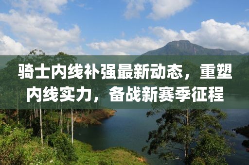 騎士?jī)?nèi)線補(bǔ)強(qiáng)最新動(dòng)態(tài)，重塑內(nèi)線實(shí)力，備戰(zhàn)新賽季征程