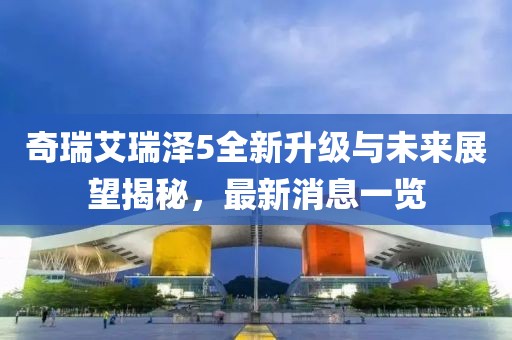 奇瑞艾瑞澤5全新升級與未來展望揭秘，最新消息一覽