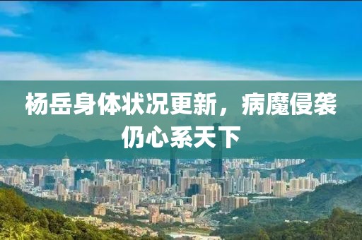 楊岳身體狀況更新，病魔侵襲仍心系天下