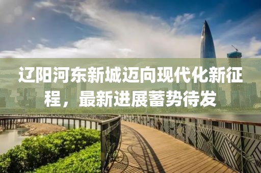 遼陽河?xùn)|新城邁向現(xiàn)代化新征程，最新進(jìn)展蓄勢待發(fā)