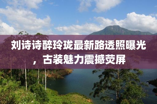 劉詩詩醉玲瓏最新路透照曝光，古裝魅力震撼熒屏