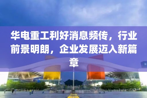 華電重工利好消息頻傳，行業(yè)前景明朗，企業(yè)發(fā)展邁入新篇章