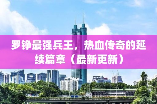 羅錚最強兵王，熱血傳奇的延續(xù)篇章（最新更新）