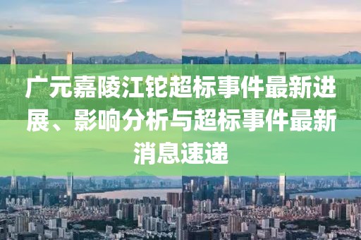 廣元嘉陵江鉈超標(biāo)事件最新進(jìn)展、影響分析與超標(biāo)事件最新消息速遞
