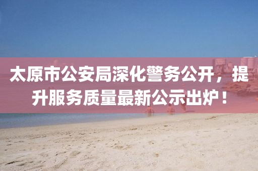 太原市公安局深化警務(wù)公開，提升服務(wù)質(zhì)量最新公示出爐！