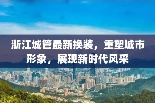 浙江城管最新?lián)Q裝，重塑城市形象，展現(xiàn)新時代風(fēng)采