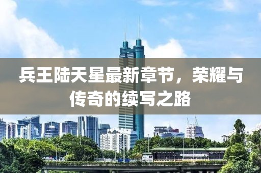 兵王陸天星最新章節(jié)，榮耀與傳奇的續(xù)寫之路