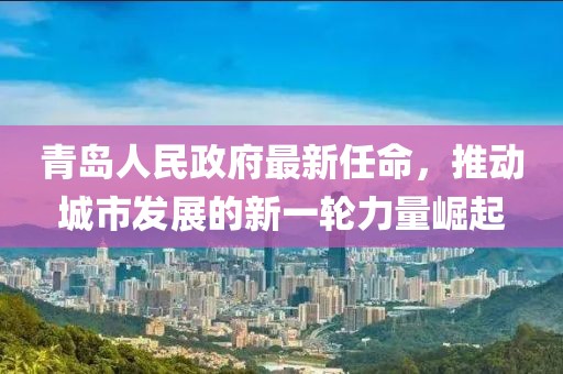青島人民政府最新任命，推動(dòng)城市發(fā)展的新一輪力量崛起