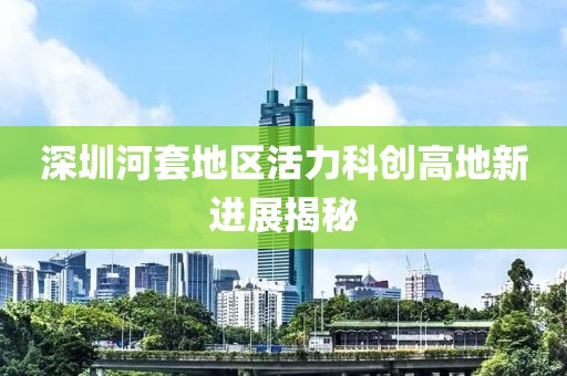 深圳河套地區(qū)活力科創(chuàng)高地新進(jìn)展揭秘