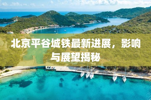 北京平谷城鐵最新進展，影響與展望揭秘