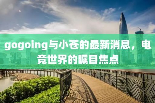 gogoing與小蒼的最新消息，電競(jìng)世界的矚目焦點(diǎn)