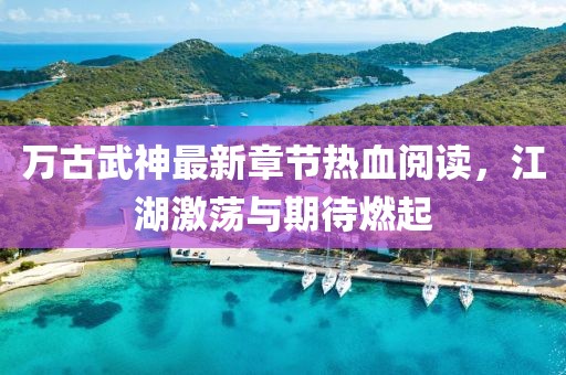 萬古武神最新章節(jié)熱血閱讀，江湖激蕩與期待燃起
