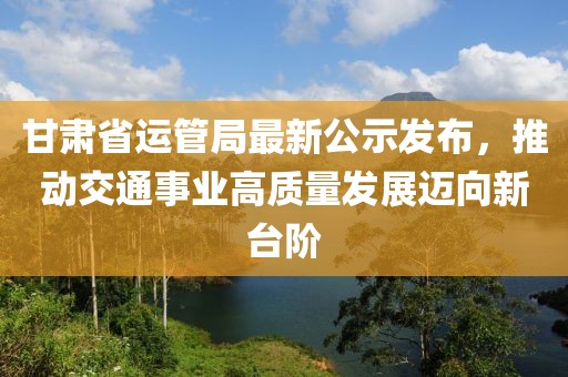 甘肅省運(yùn)管局最新公示發(fā)布，推動(dòng)交通事業(yè)高質(zhì)量發(fā)展邁向新臺(tái)階
