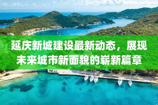 延慶新城建設最新動態(tài)，展現未來城市新面貌的嶄新篇章