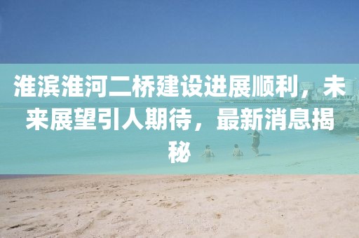 淮濱淮河二橋建設(shè)進(jìn)展順利，未來展望引人期待，最新消息揭秘