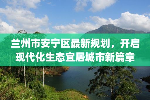 蘭州市安寧區(qū)最新規(guī)劃，開啟現(xiàn)代化生態(tài)宜居城市新篇章
