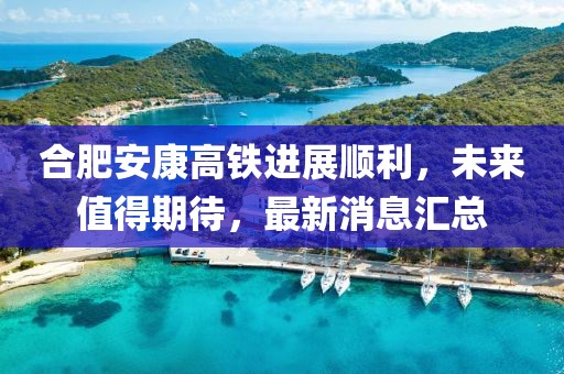 合肥安康高鐵進(jìn)展順利，未來值得期待，最新消息匯總