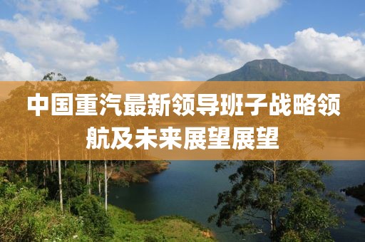 中國重汽最新領(lǐng)導(dǎo)班子戰(zhàn)略領(lǐng)航及未來展望展望