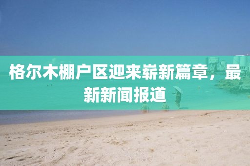 格爾木棚戶區(qū)迎來嶄新篇章，最新新聞報道
