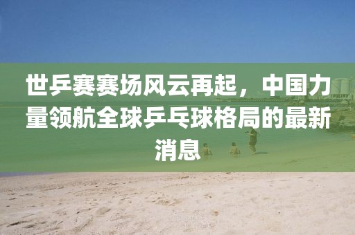 世乒賽賽場風(fēng)云再起，中國力量領(lǐng)航全球乒乓球格局的最新消息
