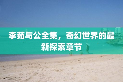 李茹與公全集，奇幻世界的最新探索章節(jié)
