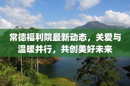 常德福利院最新動(dòng)態(tài)，關(guān)愛與溫暖并行，共創(chuàng)美好未來