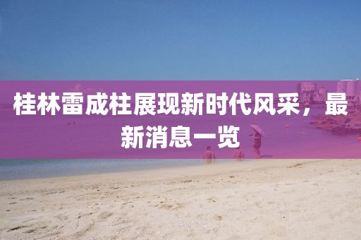 桂林雷成柱展現(xiàn)新時(shí)代風(fēng)采，最新消息一覽