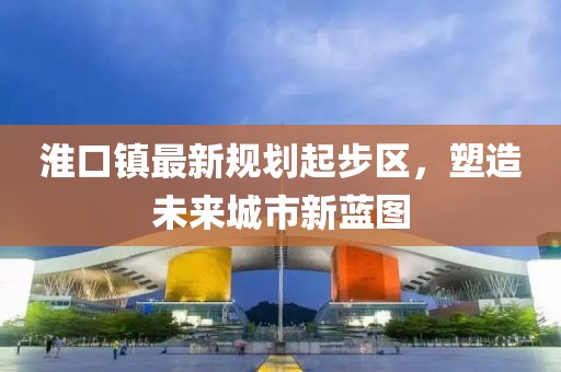淮口鎮(zhèn)最新規(guī)劃起步區(qū)，塑造未來城市新藍(lán)圖