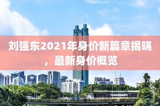 劉強東2021年身價新篇章揭曉，最新身價概覽