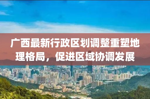 廣西最新行政區(qū)劃調(diào)整重塑地理格局，促進(jìn)區(qū)域協(xié)調(diào)發(fā)展