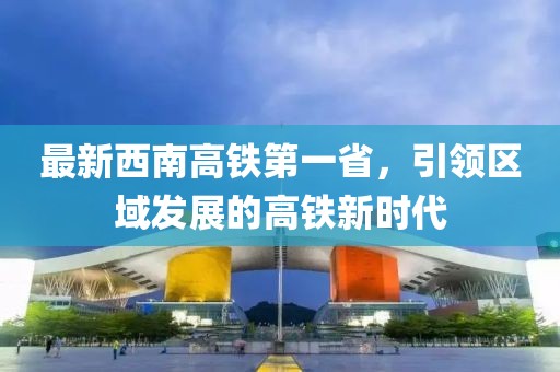 最新西南高鐵第一省，引領區(qū)域發(fā)展的高鐵新時代