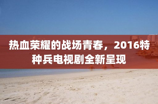 熱血榮耀的戰(zhàn)場(chǎng)青春，2016特種兵電視劇全新呈現(xiàn)